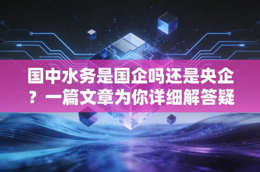 国中水务是国企吗还是央企？一篇文章为你详细解答疑问！