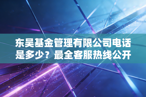 东吴基金管理有限公司电话是多少？最全客服热线公开！