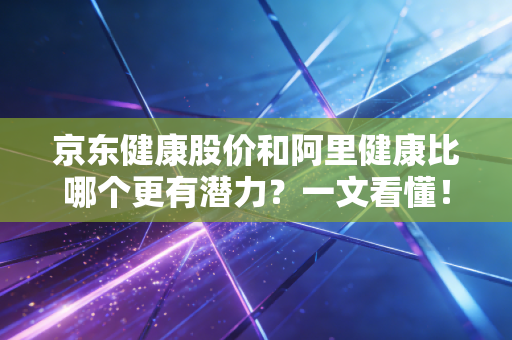京东健康股价和阿里健康比哪个更有潜力？一文看懂！