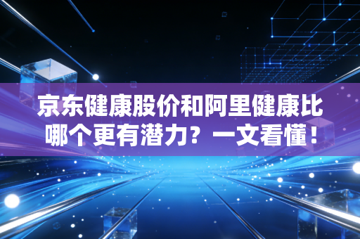 京东健康股价和阿里健康比哪个更有潜力？一文看懂！