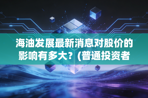 海油发展最新消息对股价的影响有多大？(普通投资者如何应对)