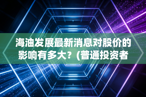 海油发展最新消息对股价的影响有多大？(普通投资者如何应对)