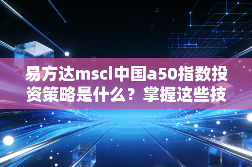 易方达msci中国a50指数投资策略是什么?掌握这些技巧收益翻倍!