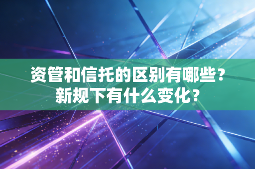 资管和信托的区别有哪些?新规下有什么变化?