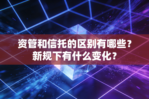资管和信托的区别有哪些?新规下有什么变化?