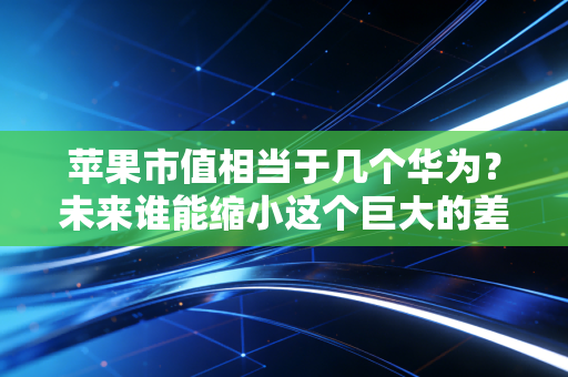 苹果市值相当于几个华为？未来谁能缩小这个巨大的差距？