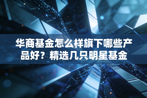 华商基金怎么样旗下哪些产品好？精选几只明星基金