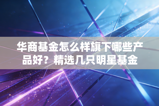 华商基金怎么样旗下哪些产品好？精选几只明星基金