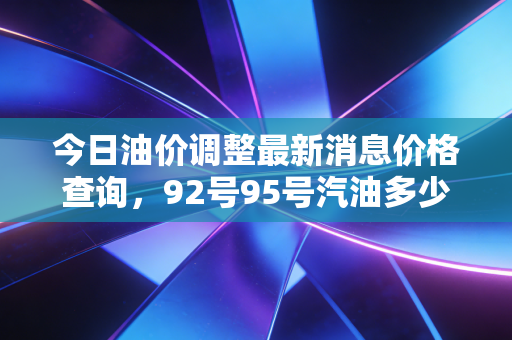 今日油价调整最新消息价格查询，92号95号汽油多少钱？