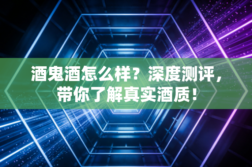 酒鬼酒怎么样？深度测评，带你了解真实酒质！