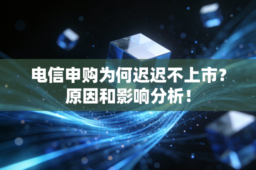 电信申购为何迟迟不上市？原因和影响分析！