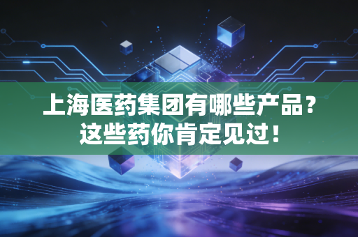 上海医药集团有哪些产品？这些药你肯定见过！