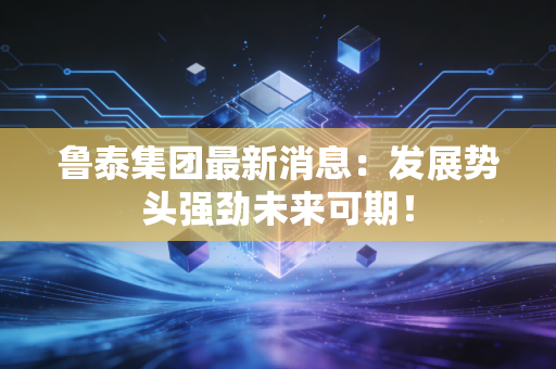 鲁泰集团最新消息：发展势头强劲未来可期！