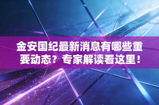 金安国纪最新消息有哪些重要动态？专家解读看这里！