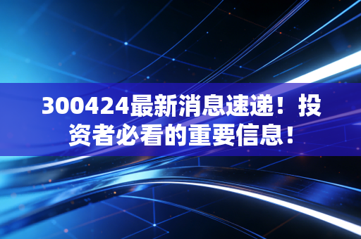 300424最新消息速递！投资者必看的重要信息！