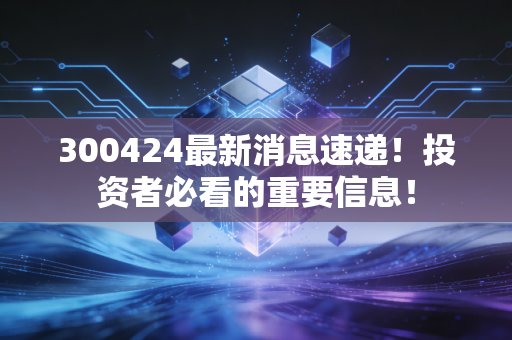 300424最新消息速递！投资者必看的重要信息！