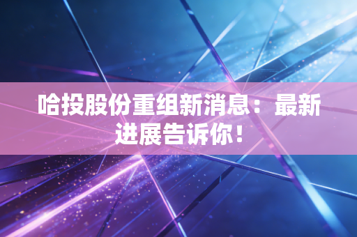 哈投股份重组新消息：最新进展告诉你！