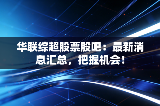 华联综超股票股吧：最新消息汇总，把握机会！