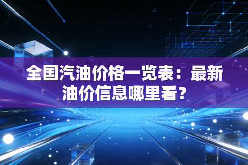 全国汽油价格一览表：最新油价信息哪里看？