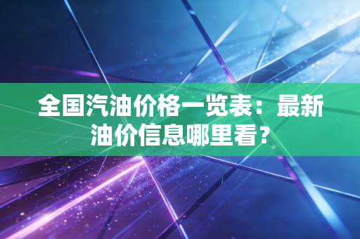 全国汽油价格一览表：最新油价信息哪里看？