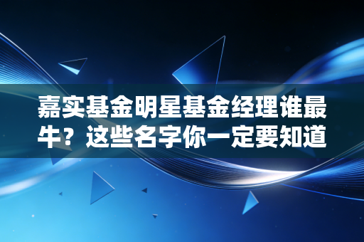 嘉实基金明星基金经理谁最牛？这些名字你一定要知道！
