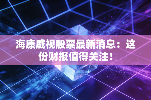 海康威视股票最新消息：这份财报值得关注！