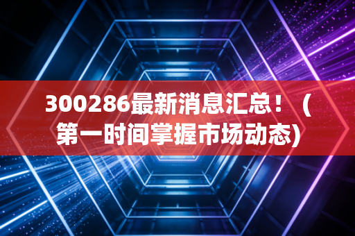 300286最新消息汇总！ (第一时间掌握市场动态)