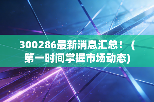 300286最新消息汇总！ (第一时间掌握市场动态)