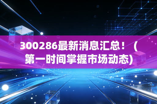 300286最新消息汇总！ (第一时间掌握市场动态)