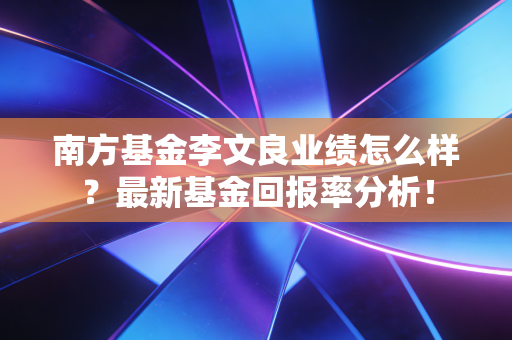 南方基金李文良业绩怎么样？最新基金回报率分析！