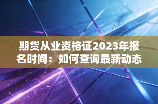 期货从业资格证2023年报名时间：如何查询最新动态？