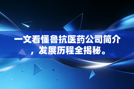 一文看懂鲁抗医药公司简介，发展历程全揭秘。