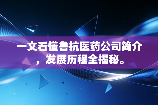 一文看懂鲁抗医药公司简介，发展历程全揭秘。