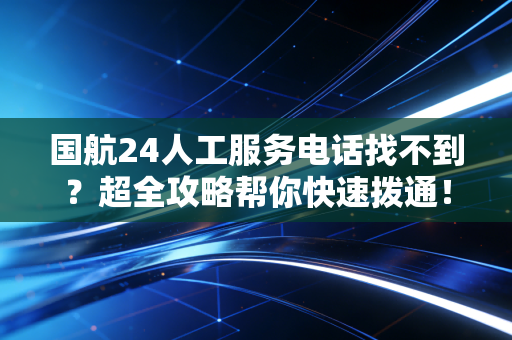 国航24人工服务电话找不到？超全攻略帮你快速拨通！