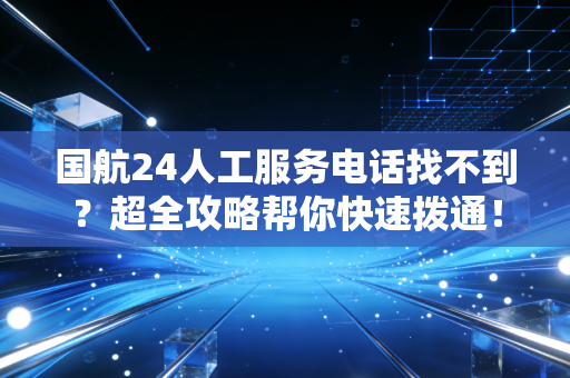 国航24人工服务电话找不到？超全攻略帮你快速拨通！