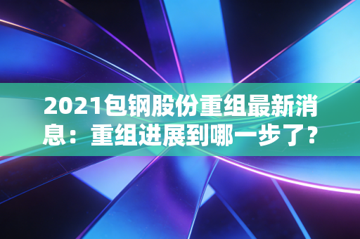 2021包钢股份重组最新消息：重组进展到哪一步了？