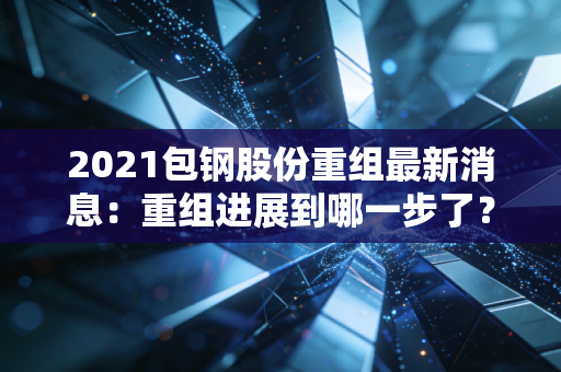 2021包钢股份重组最新消息：重组进展到哪一步了？