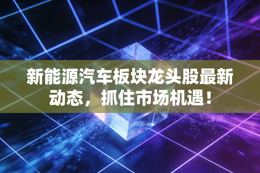 新能源汽车板块龙头股最新动态，抓住市场机遇！