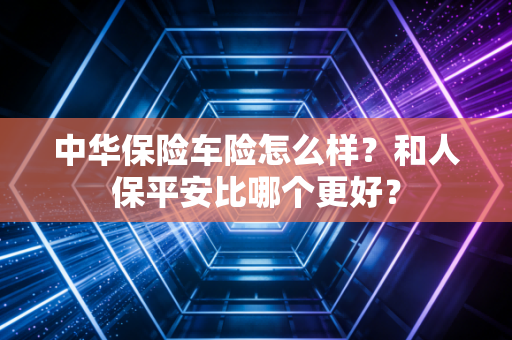 中华保险车险怎么样？和人保平安比哪个更好？