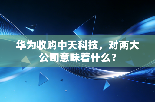 华为收购中天科技，对两大公司意味着什么？