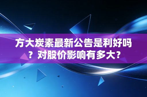 方大炭素最新公告是利好吗？对股价影响有多大？