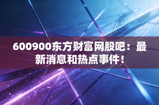 600900东方财富网股吧：最新消息和热点事件！
