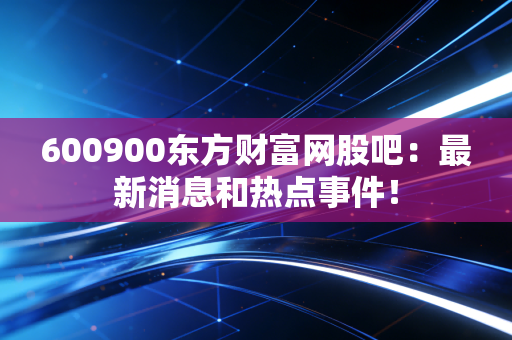 600900东方财富网股吧：最新消息和热点事件！