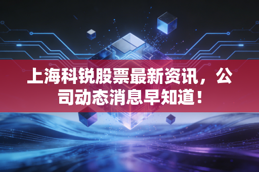 上海科锐股票最新资讯，公司动态消息早知道！