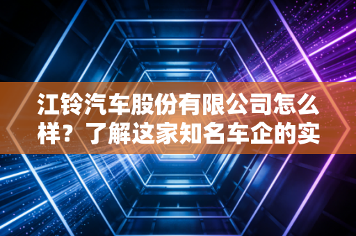 江铃汽车股份有限公司怎么样？了解这家知名车企的实力！