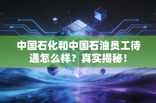 中国石化和中国石油员工待遇怎么样？真实揭秘！