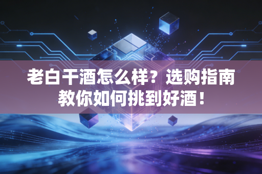 老白干酒怎么样？选购指南教你如何挑到好酒！