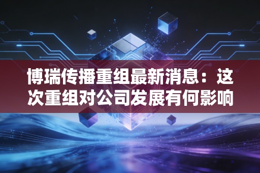 博瑞传播重组最新消息：这次重组对公司发展有何影响？