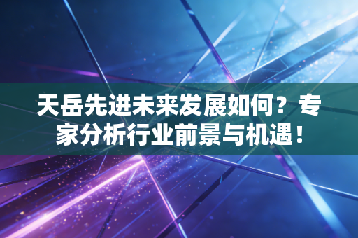 天岳先进未来发展如何？专家分析行业前景与机遇！