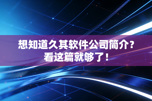 想知道久其软件公司简介？看这篇就够了！